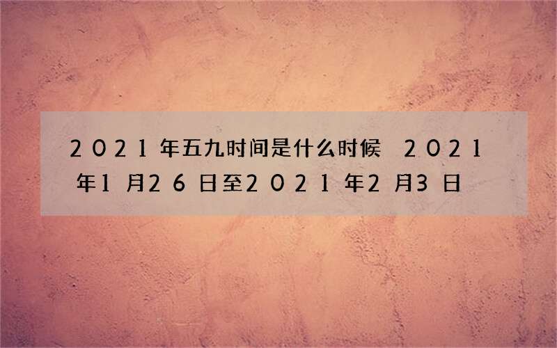 2021年五九时间是什么时候 2021年1月26日至2021年2月3日